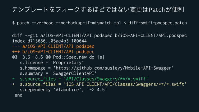 ςϯϓϨʔτΛϑΥʔΫ͢Δ΄ͲͰ͸ͳ͍มߋ͸Patch͕ศར
$ patch --verbose --no-backup-if-mismatch -p1 < diff-swift-podspec.patch
diff --git a/iOS-API-CLIENT/API.podspec b/iOS-API-CLIENT/API.podspec
index d713686..05ae4b3 100644
--- a/iOS-API-CLIENT/API.podspec
+++ b/iOS-API-CLIENT/API.podspec
@@ -8,6 +8,6 @@ Pod::Spec.new do |s|
s.license = 'Proprietary'
s.homepage = 'https://github.com/susieyy/Mobile-API-Swagger'
s.summary = 'SwaggerClientAPI'
- s.source_files = 'API/Classes/Swaggers/**/*.swift'
+ s.source_files = 'iOS-API-CLIENT/API/Classes/Swaggers/**/*.swift'
s.dependency 'Alamofire', '~> 4.5'
end
