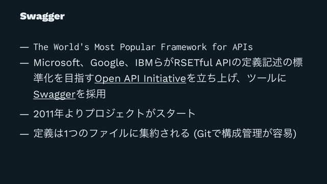 Swagger
— The World's Most Popular Framework for APIs
— MicrosoftɺGoogleɺIBMΒ͕RSETful APIͷఆٛهड़ͷඪ
४ԽΛ໨ࢦ͢Open API InitiativeΛ্ཱͪ͛ɺπʔϧʹ
SwaggerΛ࠾༻
— 2011೥ΑΓϓϩδΣΫτ͕ελʔτ
— ఆٛ͸1ͭͷϑΝΠϧʹू໿͞ΕΔ (GitͰߏ੒؅ཧ͕༰қ)
