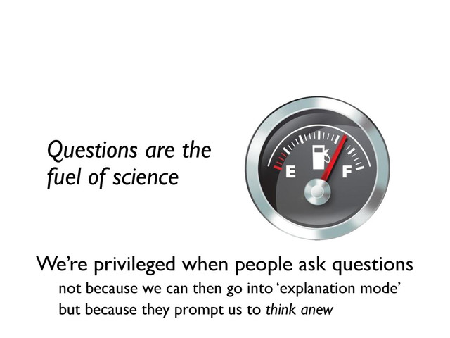 Questions are the
fuel of science
We’re privileged
when people ask
questions.
We’re privileged when people ask questions
not because we can then go into ‘explanation mode’
but because they prompt us to think anew
