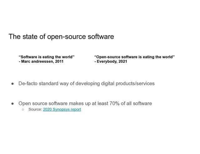 The state of open-source software
● De-facto standard way of developing digital products/services
● Open source software makes up at least 70% of all software
○ Source: 2020 Synopsys report
“Software is eating the world”
- Marc andreessen, 2011
“Open-source software is eating the world”
- Everybody, 2021
