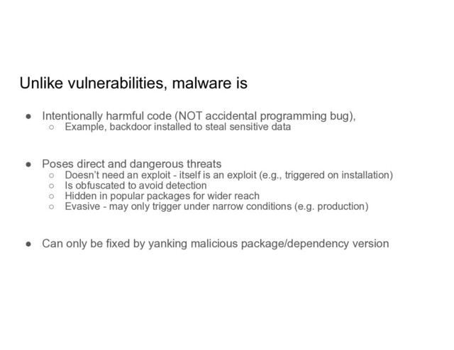 Unlike vulnerabilities, malware is
● Intentionally harmful code (NOT accidental programming bug),
○ Example, backdoor installed to steal sensitive data
● Poses direct and dangerous threats
○ Doesn’t need an exploit - itself is an exploit (e.g., triggered on installation)
○ Is obfuscated to avoid detection
○ Hidden in popular packages for wider reach
○ Evasive - may only trigger under narrow conditions (e.g. production)
● Can only be fixed by yanking malicious package/dependency version
