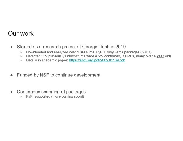 Our work
● Started as a research project at Georgia Tech in 2019
○ Downloaded and analyzed over 1.3M NPM+PyPi+RubyGems packages (60TB)
○ Detected 339 previously unknown malware (82% confirmed, 3 CVEs, many over a year old)
○ Details in academic paper: https://arxiv.org/pdf/2002.01139.pdf
● Funded by NSF to continue development
● Continuous scanning of packages
○ PyPi supported (more coming soon!)
