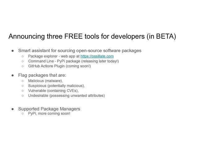 Announcing three FREE tools for developers (in BETA)
● Smart assistant for sourcing open-source software packages
○ Package explorer - web app at https://ossillate.com
○ Command Line - PyPi package (releasing later today!)
○ GitHub Actions Plugin (coming soon!)
● Flag packages that are:
○ Malicious (malware),
○ Suspicious (potentially malicious),
○ Vulnerable (containing CVEs),
○ Undesirable (possessing unwanted attributes)
● Supported Package Managers
○ PyPi, more coming soon!
