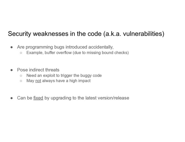 Security weaknesses in the code (a.k.a. vulnerabilities)
● Are programming bugs introduced accidentally,
○ Example, buffer overflow (due to missing bound checks)
● Pose indirect threats
○ Need an exploit to trigger the buggy code
○ May not always have a high impact
● Can be fixed by upgrading to the latest version/release
