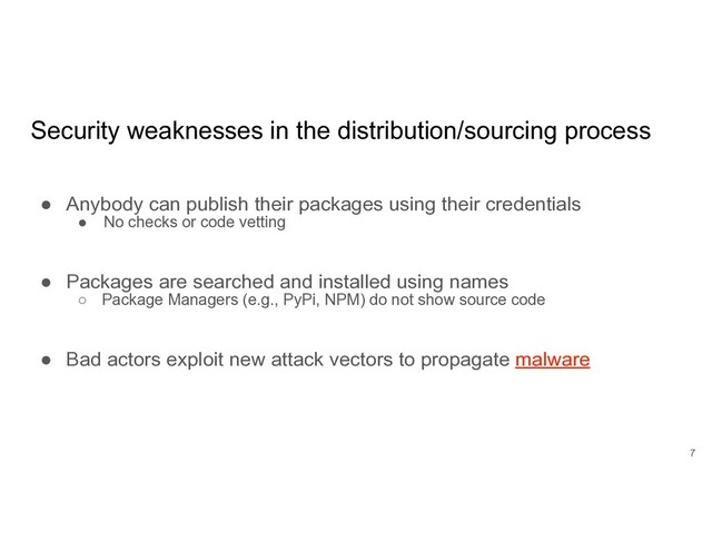 Security weaknesses in the distribution/sourcing process
● Anybody can publish their packages using their credentials
● No checks or code vetting
● Packages are searched and installed using names
○ Package Managers (e.g., PyPi, NPM) do not show source code
● Bad actors exploit new attack vectors to propagate malware
7
