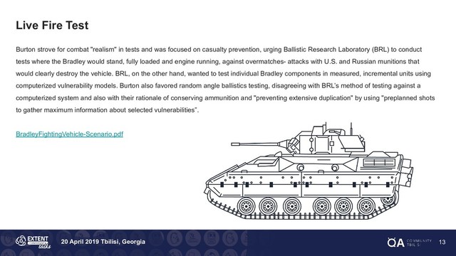 20 April 2019 Tbilisi, Georgia
Live Fire Test
Burton strove for combat "realism" in tests and was focused on casualty prevention, urging Ballistic Research Laboratory (BRL) to conduct
tests where the Bradley would stand, fully loaded and engine running, against overmatches- attacks with U.S. and Russian munitions that
would clearly destroy the vehicle. BRL, on the other hand, wanted to test individual Bradley components in measured, incremental units using
computerized vulnerability models. Burton also favored random angle ballistics testing, disagreeing with BRL’s method of testing against a
computerized system and also with their rationale of conserving ammunition and "preventing extensive duplication" by using "preplanned shots
to gather maximum information about selected vulnerabilities”.
BradleyFightingVehicle-Scenario.pdf
13
