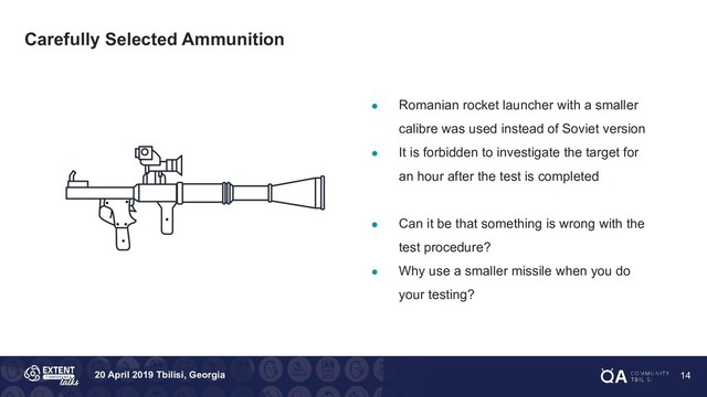 20 April 2019 Tbilisi, Georgia
Carefully Selected Ammunition
● Romanian rocket launcher with a smaller
calibre was used instead of Soviet version
● It is forbidden to investigate the target for
an hour after the test is completed
● Can it be that something is wrong with the
test procedure?
● Why use a smaller missile when you do
your testing?
14
