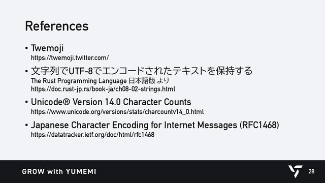 References
• Twemoji
https://twemoji.twitter.com/
• 文字列でUTF-8でエンコードされたテキストを保持する
The Rust Programming Language 日本語版 より
https://doc.rust-jp.rs/book-ja/ch08-02-strings.html
• Unicode® Version 14.0 Character Counts
https://www.unicode.org/versions/stats/charcountv14_0.html
• Japanese Character Encoding for Internet Messages (RFC1468)
https://datatracker.ietf.org/doc/html/rfc1468
28
