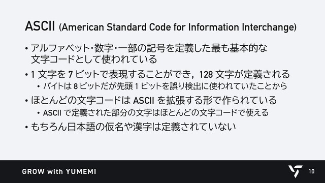 ASCII (American Standard Code for Information Interchange)
• アルファベット・数字・一部の記号を定義した最も基本的な
文字コードとして使われている
• 1 文字を 7 ビットで表現することができ， 128 文字が定義される
• バイトは 8 ビットだが先頭 1 ビットを誤り検出に使われていたことから
• ほとんどの文字コードは ASCII を拡張する形で作られている
• ASCII で定義された部分の文字はほとんどの文字コードで使える
• もちろん日本語の仮名や漢字は定義されていない
10
