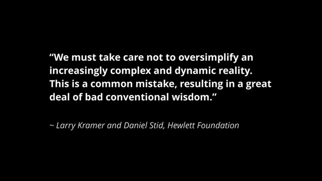 “We must take care not to oversimplify an
increasingly complex and dynamic reality.
This is a common mistake, resulting in a great
deal of bad conventional wisdom.”
~ Larry Kramer and Daniel Stid, Hewlett Foundation

