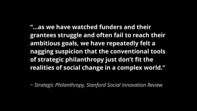 “…as we have watched funders and their
grantees struggle and often fail to reach their
ambitious goals, we have repeatedly felt a
nagging suspicion that the conventional tools
of strategic philanthropy just don’t ﬁt the
realities of social change in a complex world.”
~ Strategic Philanthropy, Stanford Social Innovation Review
