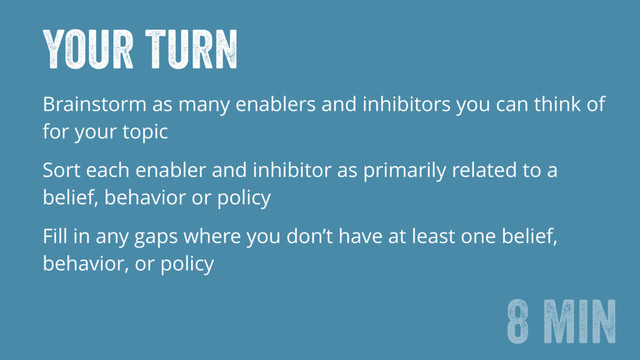 Your turn
Brainstorm as many enablers and inhibitors you can think of
for your topic
Sort each enabler and inhibitor as primarily related to a
belief, behavior or policy
Fill in any gaps where you don’t have at least one belief,
behavior, or policy
8 min
