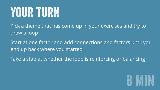 Your turn
Pick a theme that has come up in your exercises and try to
draw a loop
Start at one factor and add connections and factors until you
end up back where you started
Take a stab at whether the loop is reinforcing or balancing
8 min
