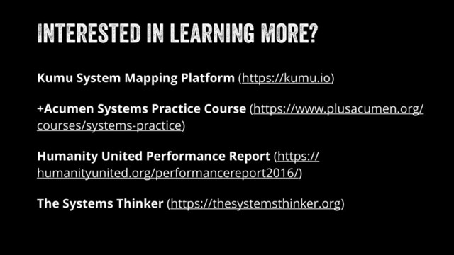 Interested in learning more?
Kumu System Mapping Platform (https://kumu.io)
+Acumen Systems Practice Course (https://www.plusacumen.org/
courses/systems-practice)
Humanity United Performance Report (https://
humanityunited.org/performancereport2016/)
The Systems Thinker (https://thesystemsthinker.org)
