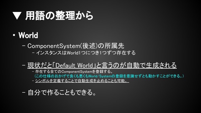 ▼ 用語の整理から
・ World
- ComponentSystem(後述)の所属先
- インスタンスはWorld1つにつき1つずつ存在する
- 現状だと「Default World」と言うのが自動で生成される
- 存在する全てのComponentSystemを登録する。
　(この仕様のおかげで良くも悪くもWorld/Systemの登録を意識せずとも動かすことができる。)
- シンボルを定義することで自動生成を止めることも可能。
- 自分で作ることもできる。
