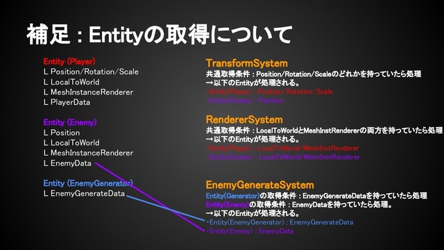 補足 : Entityの取得について
Entity (Player)
L Position/Rotation/Scale
L LocalToWorld
L MeshInstanceRenderer
L PlayerData
Entity (Enemy)
L Position
L LocalToWorld
L MeshInstanceRenderer
L EnemyData
Entity (EnemyGenerator)
L EnemyGenerateData
TransformSystem
共通取得条件 : Position/Rotation/Scaleのどれかを持っていたら処理
→以下のEntityが処理される。
・Entity(Player) : Position/Rotation/Scale
・Entity(Enemy) : Position
RendererSystem
共通取得条件 : LocalToWorldとMeshInstRendererの両方を持っていたら処理
→以下のEntityが処理される。
・Entity(Player) : LocalToWorld/MeshInstRenderer
・Entity(Enemy) : LocalToWorld/MeshInstRenderer
EnemyGenerateSystem
Entity(Generator)の取得条件 : EnemyGenerateDataを持っていたら処理
Entity(Enemy)の取得条件 : EnemyDataを持っていたら処理。
→以下のEntityが処理される。
・Entity(EnemyGenerator) : EnemyGenerateData
・Entity(Enemy) : EnemyData

