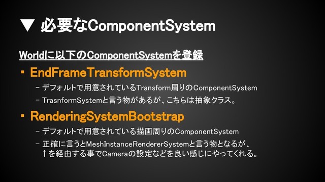 ▼ 必要なComponentSystem
Worldに以下のComponentSystemを登録
・ EndFrameTransformSystem
- デフォルトで用意されているTransform周りのComponentSystem
- TrasnformSystemと言う物があるが、こちらは抽象クラス。
・ RenderingSystemBootstrap
- デフォルトで用意されている描画周りのComponentSystem
- 正確に言うとMeshInstanceRendererSystemと言う物となるが、
↑を経由する事でCameraの設定などを良い感じにやってくれる。
