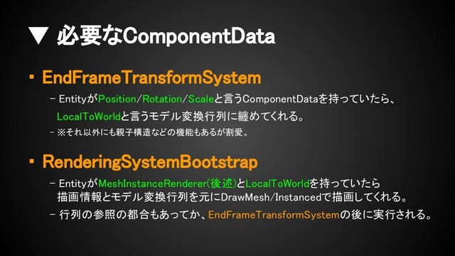 ・ EndFrameTransformSystem
- EntityがPosition/Rotation/Scaleと言うComponentDataを持っていたら、
LocalToWorldと言うモデル変換行列に纏めてくれる。
- ※それ以外にも親子構造などの機能もあるが割愛。
・ RenderingSystemBootstrap
- EntityがMeshInstanceRenderer(後述)とLocalToWorldを持っていたら
描画情報とモデル変換行列を元にDrawMesh/Instancedで描画してくれる。
- 行列の参照の都合もあってか、EndFrameTransformSystemの後に実行される。
▼ 必要なComponentData
