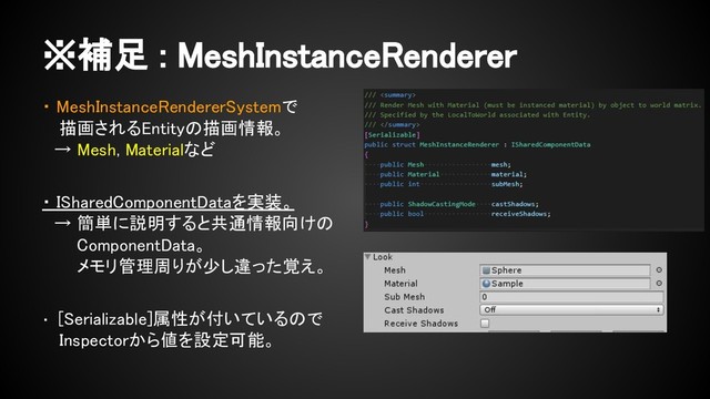 ・ MeshInstanceRendererSystemで
　 描画されるEntityの描画情報。
　→ Mesh, Materialなど
・ ISharedComponentDataを実装。
　→ 簡単に説明すると共通情報向けの
　　 ComponentData。
　　 メモリ管理周りが少し違った覚え。
・ [Serializable]属性が付いているので
　 Inspectorから値を設定可能。
※補足 : MeshInstanceRenderer
