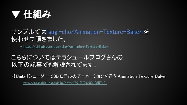 ▼ 仕組み
サンプルでは[sugi-cho/Animation-Texture-Baker]を
使わせて頂きました。
- https://github.com/sugi-cho/Animation-Texture-Baker
こちらについてはテラシュールブログさんの
以下の記事でも解説されてます。
・【Unity】シェーダーで3Dモデルのアニメーションを行う Animation Texture Baker
- http://tsubakit1.hateblo.jp/entry/2017/09/03/225713
