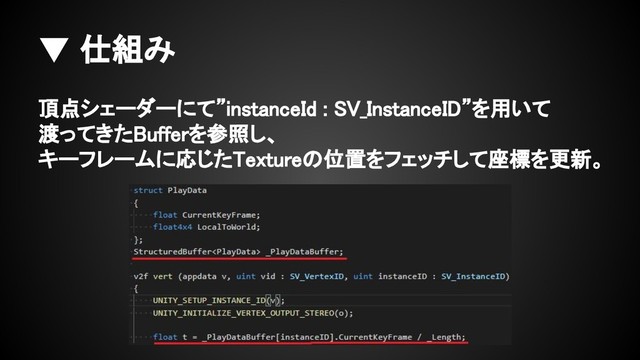 ▼ 仕組み
頂点シェーダーにて”instanceId : SV_InstanceID”を用いて
渡ってきたBufferを参照し、
キーフレームに応じたTextureの位置をフェッチして座標を更新。
