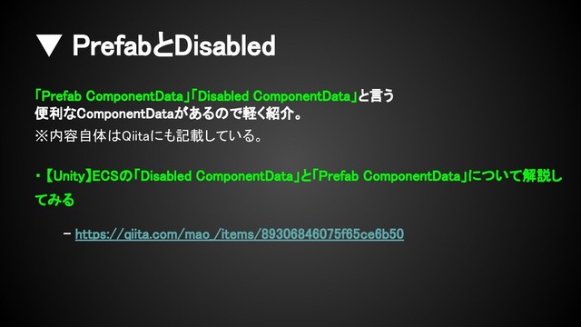 ▼ PrefabとDisabled
「Prefab ComponentData」「Disabled ComponentData」と言う
便利なComponentDataがあるので軽く紹介。
※内容自体はQiitaにも記載している。
・ 【Unity】ECSの「Disabled ComponentData」と「Prefab ComponentData」について解説し
てみる
- https://qiita.com/mao_/items/89306846075f65ce6b50
