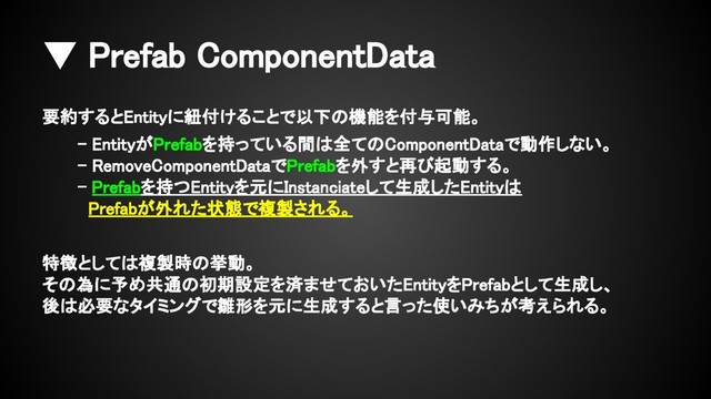 ▼ Prefab ComponentData
要約するとEntityに紐付けることで以下の機能を付与可能。
- EntityがPrefabを持っている間は全てのComponentDataで動作しない。
- RemoveComponentDataでPrefabを外すと再び起動する。
- Prefabを持つEntityを元にInstanciateして生成したEntityは
Prefabが外れた状態で複製される。
特徴としては複製時の挙動。
その為に予め共通の初期設定を済ませておいたEntityをPrefabとして生成し、
後は必要なタイミングで雛形を元に生成すると言った使いみちが考えられる。
