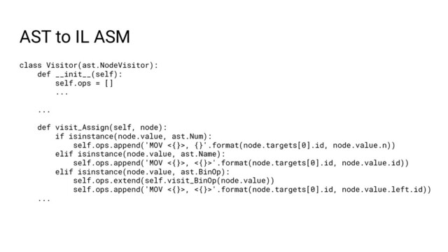 AST to IL ASM
class Visitor(ast.NodeVisitor):
def __init__(self):
self.ops = []
...
...
def visit_Assign(self, node):
if isinstance(node.value, ast.Num):
self.ops.append('MOV <{}>, {}'.format(node.targets[0].id, node.value.n))
elif isinstance(node.value, ast.Name):
self.ops.append('MOV <{}>, <{}>'.format(node.targets[0].id, node.value.id))
elif isinstance(node.value, ast.BinOp):
self.ops.extend(self.visit_BinOp(node.value))
self.ops.append('MOV <{}>, <{}>'.format(node.targets[0].id, node.value.left.id))
...
