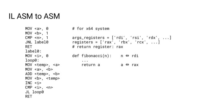 IL ASM to ASM
MOV <a>, 0
MOV <b>, 1
CMP , 1
JNL label0
RET
label0:
MOV <i>, 0
loop0:
MOV , <a>
MOV </a><a>, <b>
ADD , <b>
MOV <b>, 
INC <i>
CMP <i>, 
JL loop0
RET
# for x64 system
args_registers = ['rdi', 'rsi', 'rdx', ...]
registers = ['rax', 'rbx', 'rcx', ...]
# return register: rax
def fibonacci(n): n ⇔ rdi
...
return a a ⇔ rax
</i></i></b></b></b></a></i></b></a>