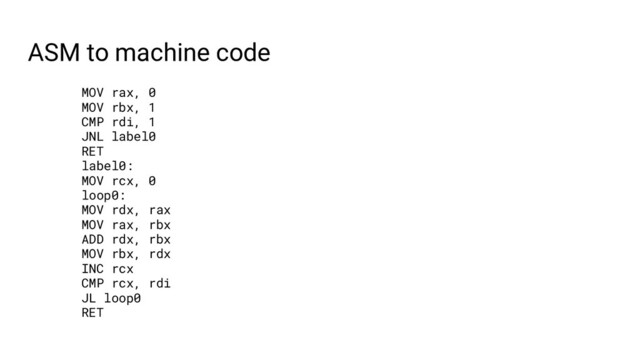 ASM to machine code
MOV rax, 0
MOV rbx, 1
CMP rdi, 1
JNL label0
RET
label0:
MOV rcx, 0
loop0:
MOV rdx, rax
MOV rax, rbx
ADD rdx, rbx
MOV rbx, rdx
INC rcx
CMP rcx, rdi
JL loop0
RET

