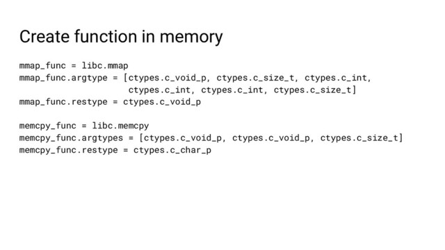 Create function in memory
mmap_func = libc.mmap
mmap_func.argtype = [ctypes.c_void_p, ctypes.c_size_t, ctypes.c_int,
ctypes.c_int, ctypes.c_int, ctypes.c_size_t]
mmap_func.restype = ctypes.c_void_p
memcpy_func = libc.memcpy
memcpy_func.argtypes = [ctypes.c_void_p, ctypes.c_void_p, ctypes.c_size_t]
memcpy_func.restype = ctypes.c_char_p

