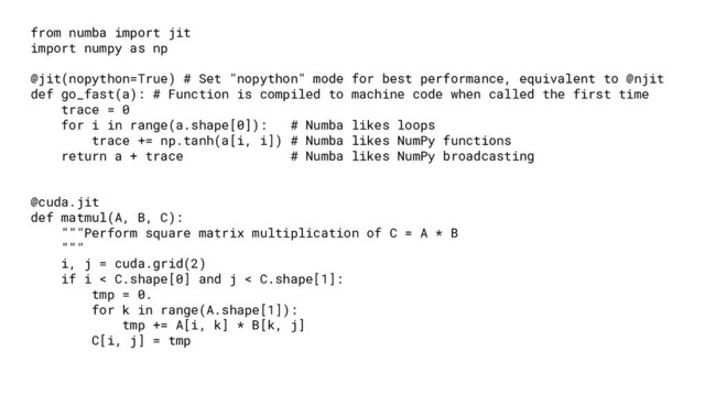 from numba import jit
import numpy as np
@jit(nopython=True) # Set "nopython" mode for best performance, equivalent to @njit
def go_fast(a): # Function is compiled to machine code when called the first time
trace = 0
for i in range(a.shape[0]): # Numba likes loops
trace += np.tanh(a[i, i]) # Numba likes NumPy functions
return a + trace # Numba likes NumPy broadcasting
@cuda.jit
def matmul(A, B, C):
"""Perform square matrix multiplication of C = A * B
"""
i, j = cuda.grid(2)
if i < C.shape[0] and j < C.shape[1]:
tmp = 0.
for k in range(A.shape[1]):
tmp += A[i, k] * B[k, j]
C[i, j] = tmp
