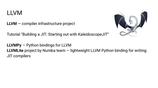 LLVM — compiler infrastructure project
Tutorial “Building a JIT: Starting out with KaleidoscopeJIT”
LLVMPy — Python bindings for LLVM
LLVMLite project by Numba team — lightweight LLVM Python binding for writing
JIT compilers
LLVM
