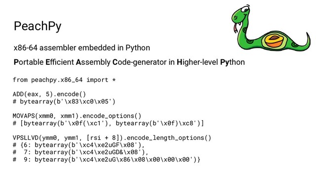 x86-64 assembler embedded in Python
Portable Eﬃcient Assembly Code-generator in Higher-level Python
PeachPy
from peachpy.x86_64 import *
ADD(eax, 5).encode()
# bytearray(b'\x83\xc0\x05')
MOVAPS(xmm0, xmm1).encode_options()
# [bytearray(b'\x0f(\xc1'), bytearray(b'\x0f)\xc8')]
VPSLLVD(ymm0, ymm1, [rsi + 8]).encode_length_options()
# {6: bytearray(b'\xc4\xe2uGF\x08'),
# 7: bytearray(b'\xc4\xe2uGD&\x08'),
# 9: bytearray(b'\xc4\xe2uG\x86\x08\x00\x00\x00')}
