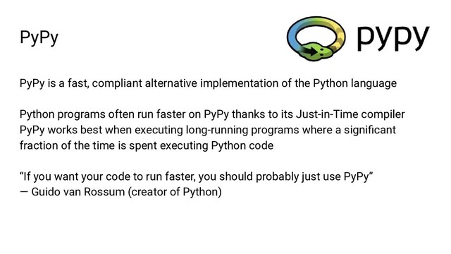 PyPy
PyPy is a fast, compliant alternative implementation of the Python language
Python programs often run faster on PyPy thanks to its Just-in-Time compiler
PyPy works best when executing long-running programs where a signiﬁcant
fraction of the time is spent executing Python code
“If you want your code to run faster, you should probably just use PyPy”
— Guido van Rossum (creator of Python)
