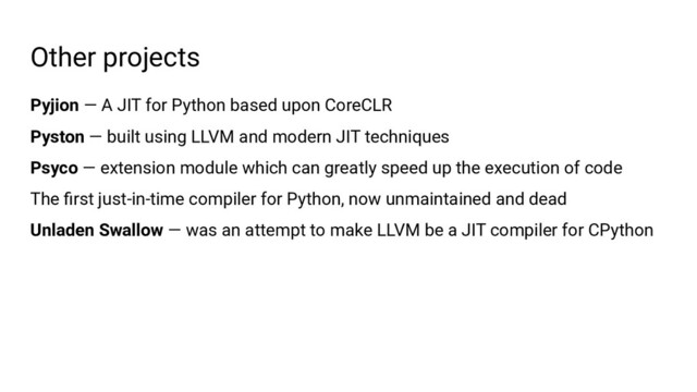 Other projects
Pyjion — A JIT for Python based upon CoreCLR
Pyston — built using LLVM and modern JIT techniques
Psyco — extension module which can greatly speed up the execution of code
The ﬁrst just-in-time compiler for Python, now unmaintained and dead
Unladen Swallow — was an attempt to make LLVM be a JIT compiler for CPython
