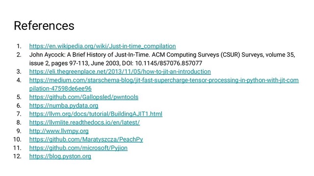 References
1. https://en.wikipedia.org/wiki/Just-in-time_compilation
2. John Aycock: A Brief History of Just-In-Time. ACM Computing Surveys (CSUR) Surveys, volume 35,
issue 2, pages 97-113, June 2003, DOI: 10.1145/857076.857077
3. https://eli.thegreenplace.net/2013/11/05/how-to-jit-an-introduction
4. https://medium.com/starschema-blog/jit-fast-supercharge-tensor-processing-in-python-with-jit-com
pilation-47598de6ee96
5. https://github.com/Gallopsled/pwntools
6. https://numba.pydata.org
7. https://llvm.org/docs/tutorial/BuildingAJIT1.html
8. https://llvmlite.readthedocs.io/en/latest/
9. http://www.llvmpy.org
10. https://github.com/Maratyszcza/PeachPy
11. https://github.com/microsoft/Pyjion
12. https://blog.pyston.org
