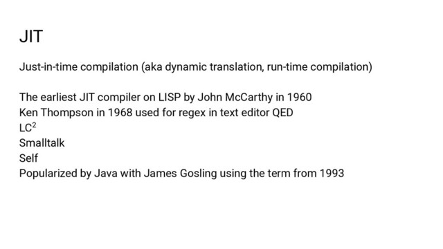 JIT
Just-in-time compilation (aka dynamic translation, run-time compilation)
The earliest JIT compiler on LISP by John McCarthy in 1960
Ken Thompson in 1968 used for regex in text editor QED
LC2
Smalltalk
Self
Popularized by Java with James Gosling using the term from 1993
