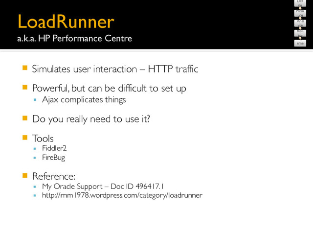 LoadRunner 
a.k.a. HP Performance Centre
䡧 Simulates user interaction – HTTP traffic
䡧 Powerful, but can be difficult to set up
▪ Ajax complicates things
䡧 Do you really need to use it?
䡧 Tools
▪ Fiddler2
▪ FireBug
䡧 Reference:
▪ My Oracle Support – Doc ID 496417.1
▪ http://rnm1978.wordpress.com/category/loadrunner
Defi
ne
Meas
ure
Anal
yse
Revi
ew
Impl
eme
nt
