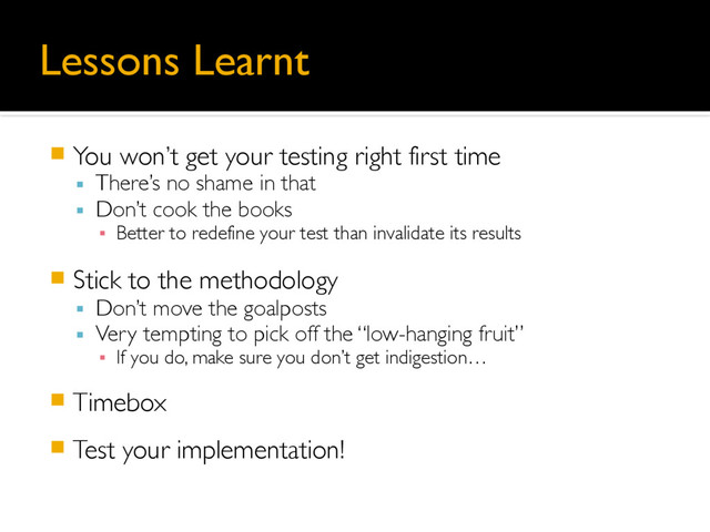 Lessons Learnt
䡧 You won’t get your testing right first time
▪ There’s no shame in that
▪ Don’t cook the books
▪ Better to redefine your test than invalidate its results
䡧 Stick to the methodology
▪ Don’t move the goalposts
▪ Very tempting to pick off the “low-hanging fruit”
▪ If you do, make sure you don’t get indigestion…
䡧 Timebox
䡧 Test your implementation!
