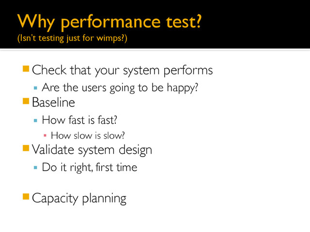 Why performance test? 
(Isn’t testing just for wimps?)
䡧Check that your system performs
▪ Are the users going to be happy?
䡧Baseline
▪ How fast is fast?
▪ How slow is slow?
䡧Validate system design
▪ Do it right, first time
䡧Capacity planning
