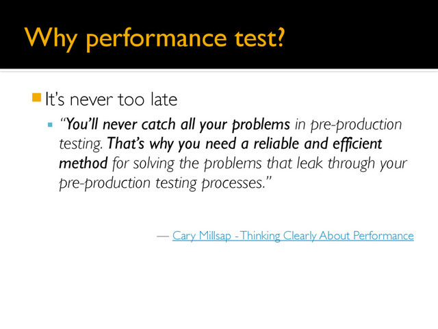 Why performance test?
䡧It’s never too late
▪ “You’ll never catch all your problems in pre-production
testing. That’s why you need a reliable and efficient
method for solving the problems that leak through your
pre-production testing processes.”
— Cary Millsap - Thinking Clearly About Performance
