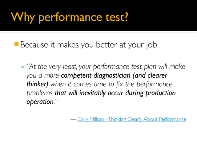 Why performance test?
䡧Because it makes you better at your job
▪ “At the very least, your performance test plan will make
you a more competent diagnostician (and clearer
thinker) when it comes time to fix the performance
problems that will inevitably occur during production
operation.”
— Cary Millsap - Thinking Clearly About Performance
