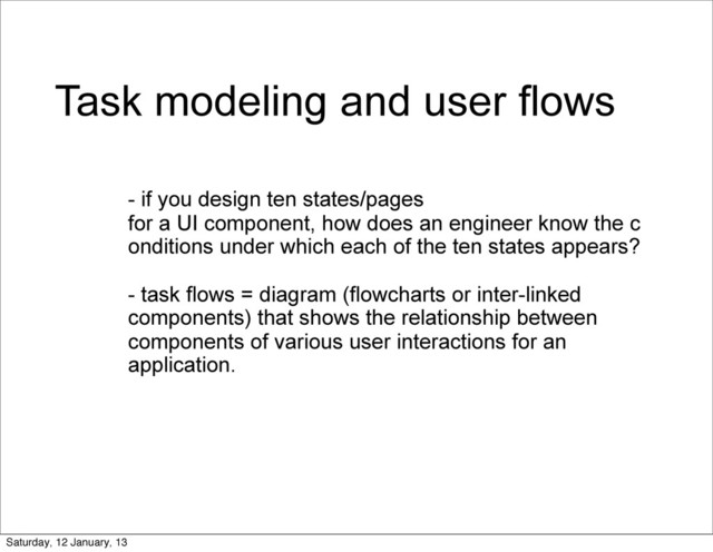 Task modeling and user flows
- if you design ten states/pages
for a UI component, how does an engineer know the c
onditions under which each of the ten states appears?
- task flows = diagram (flowcharts or inter-linked
components) that shows the relationship between
components of various user interactions for an
application.
Saturday, 12 January, 13
