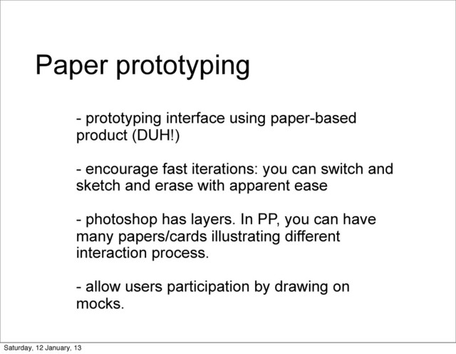 Paper prototyping
- prototyping interface using paper-based
product (DUH!)
- encourage fast iterations: you can switch and
sketch and erase with apparent ease
- photoshop has layers. In PP, you can have
many papers/cards illustrating different
interaction process.
- allow users participation by drawing on
mocks.
Saturday, 12 January, 13
