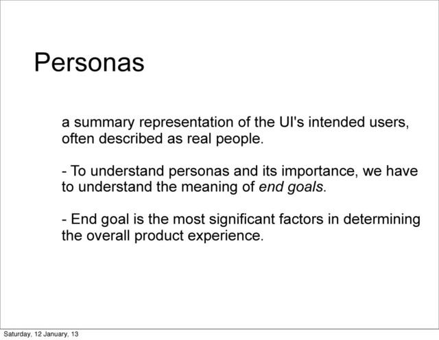 Personas
a summary representation of the UI's intended users,
often described as real people.
- To understand personas and its importance, we have
to understand the meaning of end goals.
- End goal is the most significant factors in determining
the overall product experience.
Saturday, 12 January, 13

