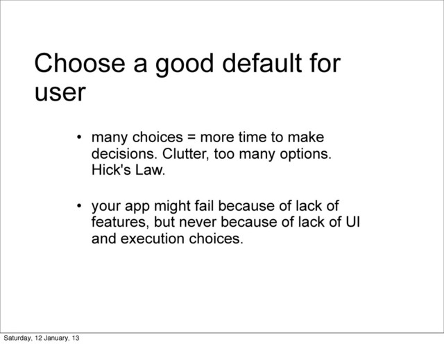 Choose a good default for
user
• many choices = more time to make
decisions. Clutter, too many options.
Hick's Law.
• your app might fail because of lack of
features, but never because of lack of UI
and execution choices.
Saturday, 12 January, 13
