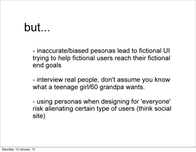 but...
- inaccurate/biased pesonas lead to fictional UI
trying to help fictional users reach their fictional
end goals
- interview real people, don't assume you know
what a teenage girl/60 grandpa wants.
- using personas when designing for 'everyone'
risk alienating certain type of users (think social
site)
Saturday, 12 January, 13
