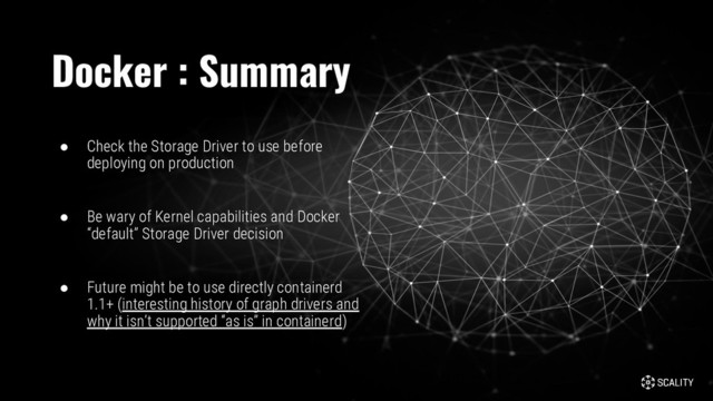 ● Check the Storage Driver to use before
deploying on production
● Be wary of Kernel capabilities and Docker
“default” Storage Driver decision
● Future might be to use directly containerd
1.1+ (interesting history of graph drivers and
why it isn’t supported “as is” in containerd)
Docker : Summary
