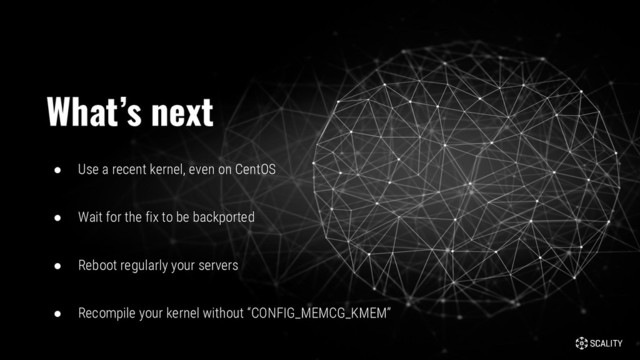 ● Use a recent kernel, even on CentOS
● Wait for the fix to be backported
● Reboot regularly your servers
● Recompile your kernel without “CONFIG_MEMCG_KMEM”
What’s next
